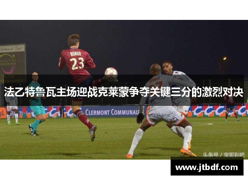 法乙特鲁瓦主场迎战克莱蒙争夺关键三分的激烈对决